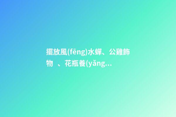 擺放風(fēng)水蟬、公雞飾物、花瓶養(yǎng)花、紫金葫蘆、貔貅